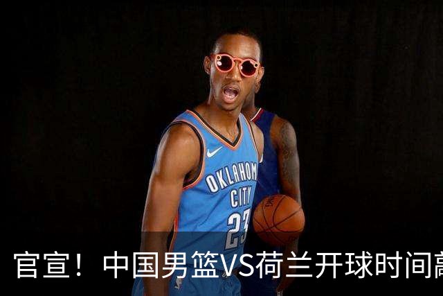 官宣！中国男篮VS荷兰开球时间敲定，央视直播，郭士强带队全力争胜